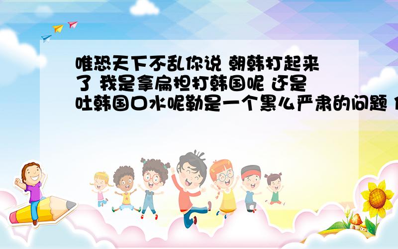 唯恐天下不乱你说 朝韩打起来了 我是拿扁担打韩国呢 还是吐韩国口水呢勒是一个黑么严肃的问题 你注意你的语言哎、看看 看看 你们就是21世纪的接班人么 我们是社会主义的四有新人 怎么