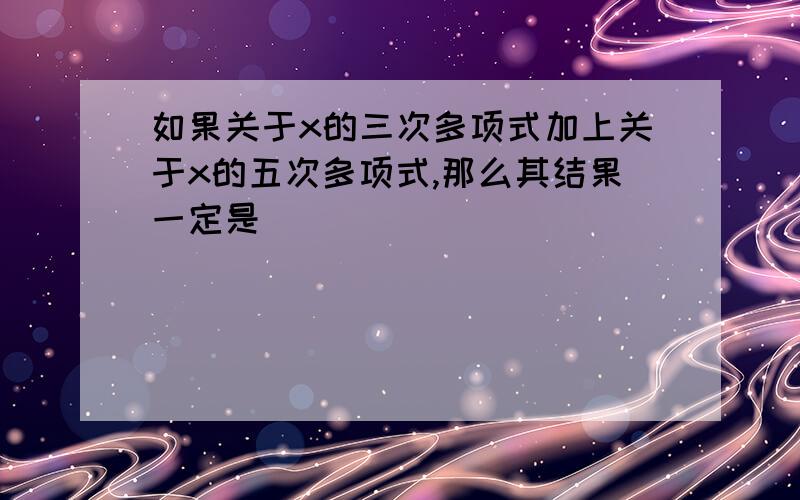 如果关于x的三次多项式加上关于x的五次多项式,那么其结果一定是（ ）