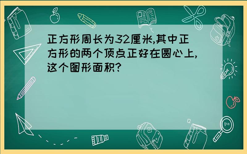 正方形周长为32厘米,其中正方形的两个顶点正好在圆心上,这个图形面积?