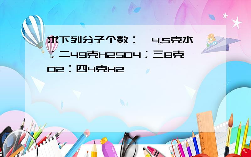 求下列分子个数：一4.5克水；二49克H2SO4；三8克O2；四4克H2