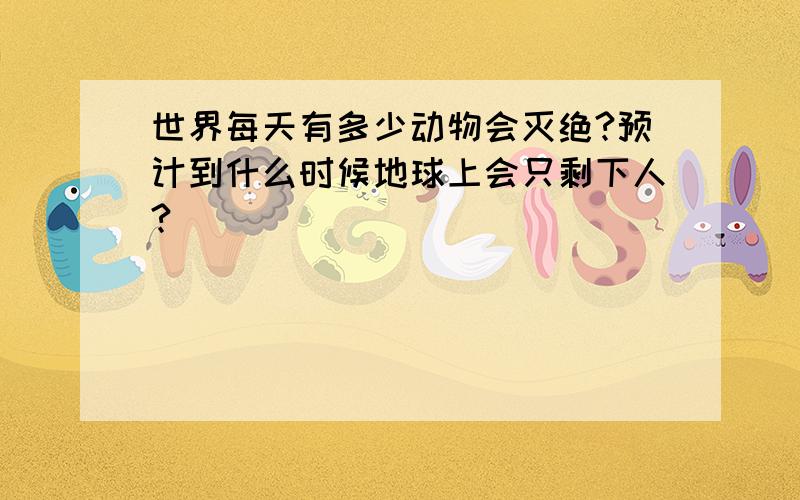 世界每天有多少动物会灭绝?预计到什么时候地球上会只剩下人?