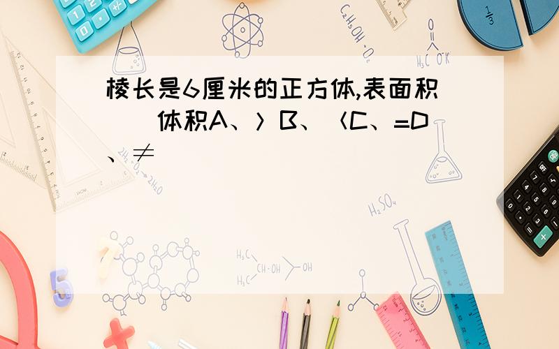 棱长是6厘米的正方体,表面积（）体积A、＞B、＜C、=D、≠