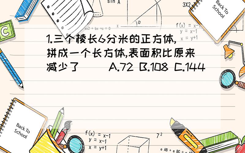 1.三个棱长6分米的正方体,拼成一个长方体,表面积比原来减少了（） A.72 B.108 C.144