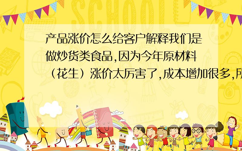 产品涨价怎么给客户解释我们是做炒货类食品,因为今年原材料（花生）涨价太厉害了,成本增加很多,所以我们就想给产品涨价,但应该给客户怎么解释,主要是那张“函”应该怎么写,内容都是