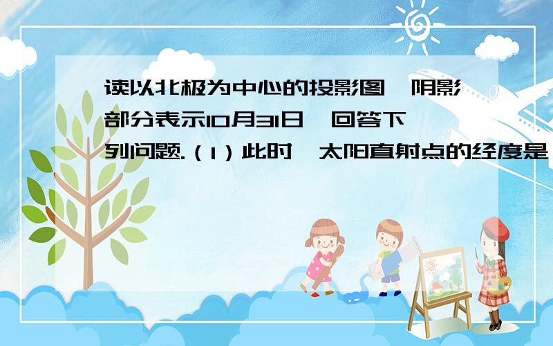 读以北极为中心的投影图,阴影部分表示10月31日,回答下列问题.（1）此时,太阳直射点的经度是（2）此刻,国际标准时间为几月几日几时（3）此时,与北京处于同一日期的经度范围是（4）如果