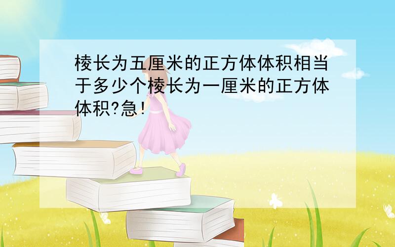 棱长为五厘米的正方体体积相当于多少个棱长为一厘米的正方体体积?急!