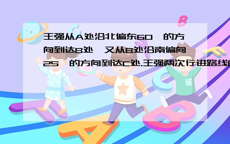 王强从A处沿北偏东60°的方向到达B处,又从B处沿南偏向25°的方向到达C处.王强两次行进路线的夹角是多少王强从A处沿北偏东60°的方向到达B处,又从B处沿南偏 西25°的方向到达C处.王强两次行