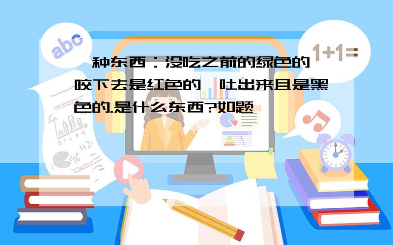 一种东西：没吃之前的绿色的,咬下去是红色的,吐出来且是黑色的.是什么东西?如题