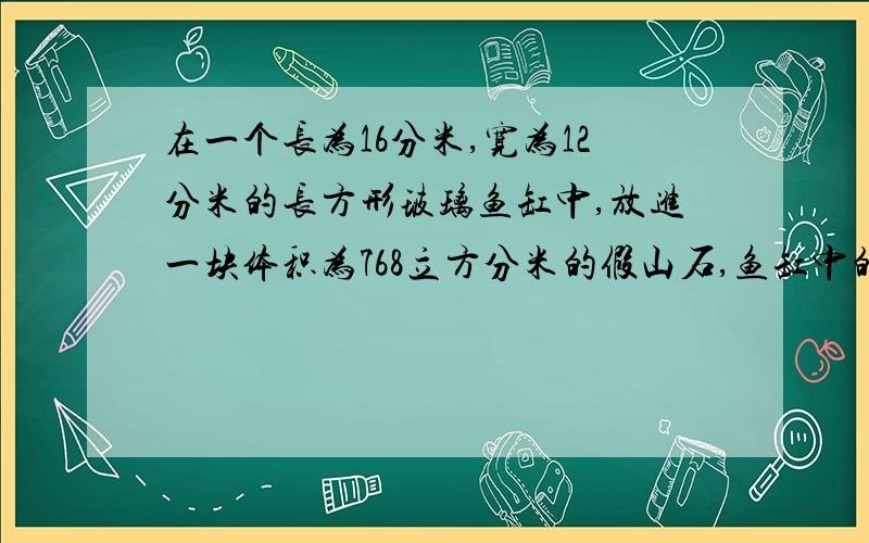 在一个长为16分米,宽为12分米的长方形玻璃鱼缸中,放进一块体积为768立方分米的假山石,鱼缸中的水正好上升到缸口.如果把这块假山石取出,水面高度为14分米.这个鱼缸的容积是多少升?