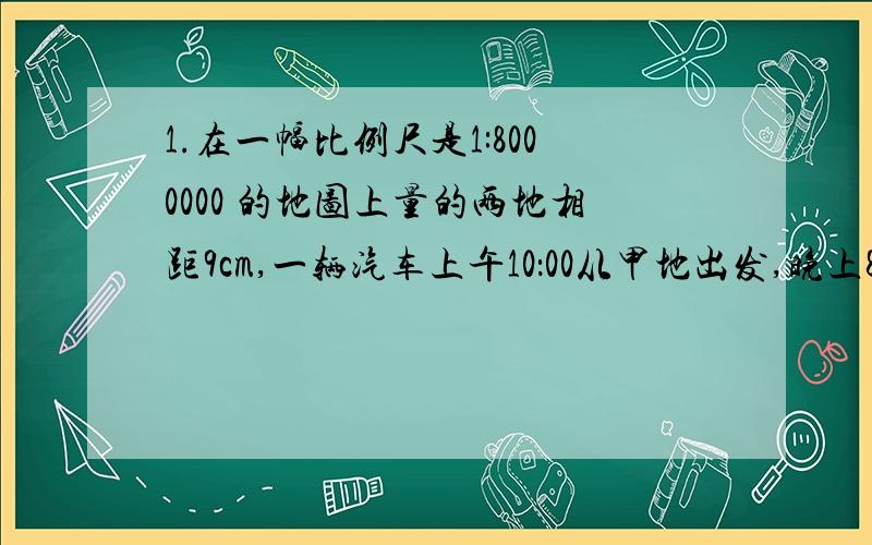 1.在一幅比例尺是1:8000000 的地图上量的两地相距9cm,一辆汽车上午10：00从甲地出发,晚上8:00到达乙地.这辆汽车平均每小时行多少千米?2.一对互相咬合的齿轮,主齿轮有100个齿,每分钟转90圈,要使