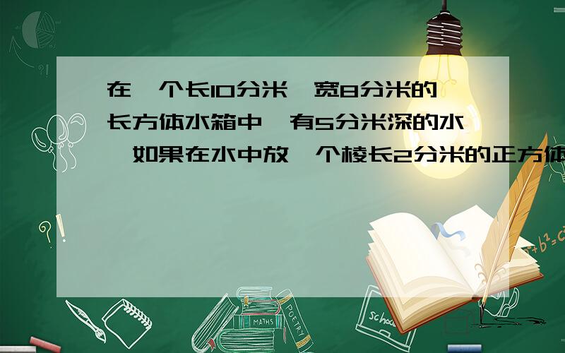 在一个长10分米,宽8分米的长方体水箱中,有5分米深的水,如果在水中放一个棱长2分米的正方体铁块,那么水箱中水深几分米