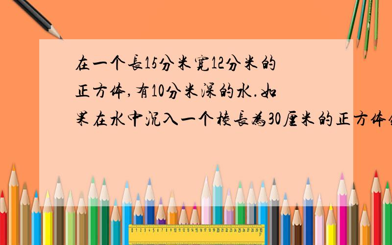 在一个长15分米宽12分米的正方体,有10分米深的水.如果在水中沉入一个棱长为30厘米的正方体铁块,水箱水深多少分米?