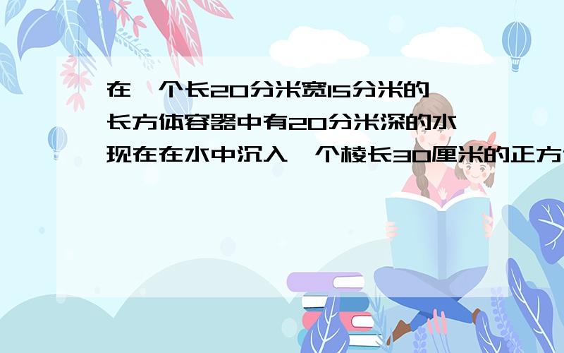 在一个长20分米宽15分米的长方体容器中有20分米深的水现在在水中沉入一个棱长30厘米的正方体铁块后这时容中的水有多深