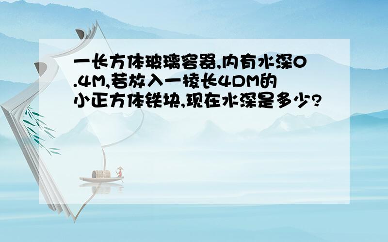 一长方体玻璃容器,内有水深0.4M,若放入一棱长4DM的小正方体铁块,现在水深是多少?