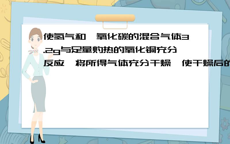 使氢气和一氧化碳的混合气体3.2g与足量灼热的氧化铜充分反应,将所得气体充分干燥,使干燥后的气体全部通入过量的澄清石灰水中,测得最终溶液的质量比原澄清石灰水的质量减少5.6g,则原混