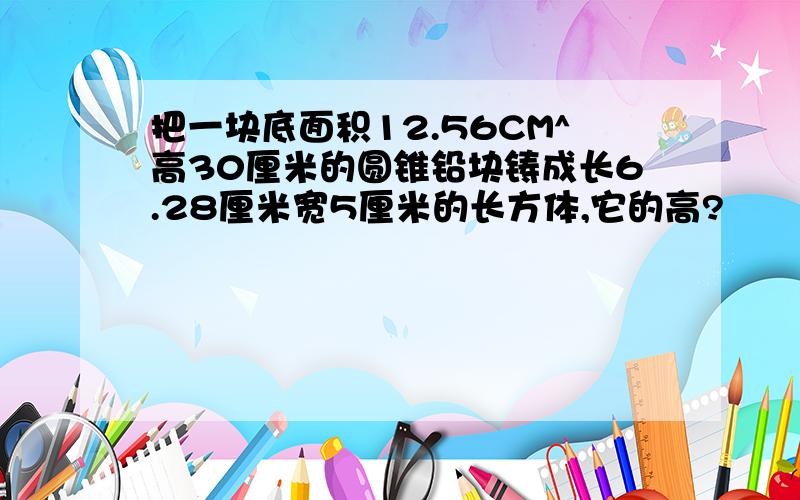 把一块底面积12.56CM^高30厘米的圆锥铅块铸成长6.28厘米宽5厘米的长方体,它的高?