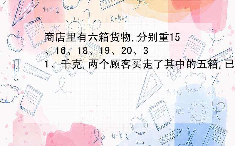 商店里有六箱货物,分别重15、16、18、19、20、31、千克,两个顾客买走了其中的五箱,已知其中一个客户买商店里有六箱货物分别重15、16、18、19、20、31、千克,两个顾客买走了其中的五箱,已知