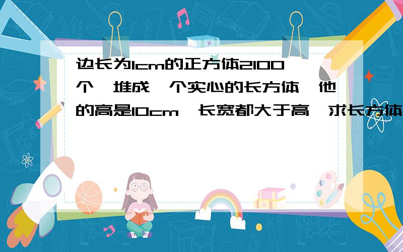 边长为1cm的正方体2100个,堆成一个实心的长方体,他的高是10cm,长宽都大于高,求长方体的长与宽的和.