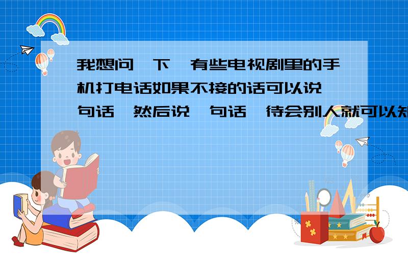 我想问一下,有些电视剧里的手机打电话如果不接的话可以说一句话,然后说一句话,待会别人就可以知道!电视剧里的,就是说一句话在手机里【就是别人不接的时候】如果别人以后看到,就可以