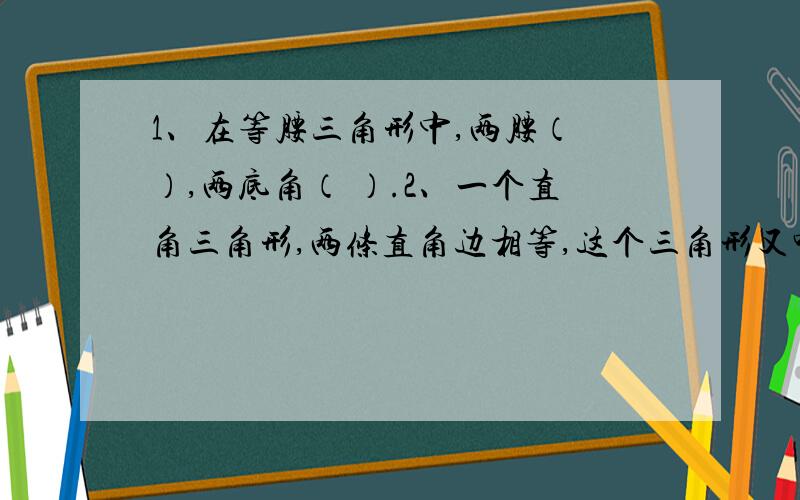 1、在等腰三角形中,两腰（ ）,两底角（ ）.2、一个直角三角形,两条直角边相等,这个三角形又叫做（ ） A、等腰三角形 B、直角三角形 C、等腰直角三角形