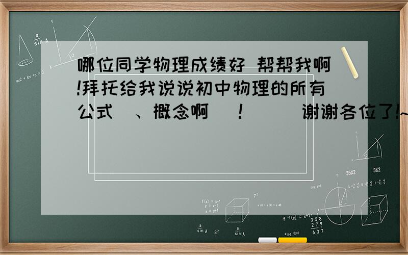 哪位同学物理成绩好 帮帮我啊!拜托给我说说初中物理的所有公式  、概念啊   !      谢谢各位了!~