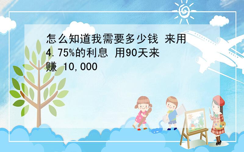 怎么知道我需要多少钱 来用 4.75%的利息 用90天来赚 10,000