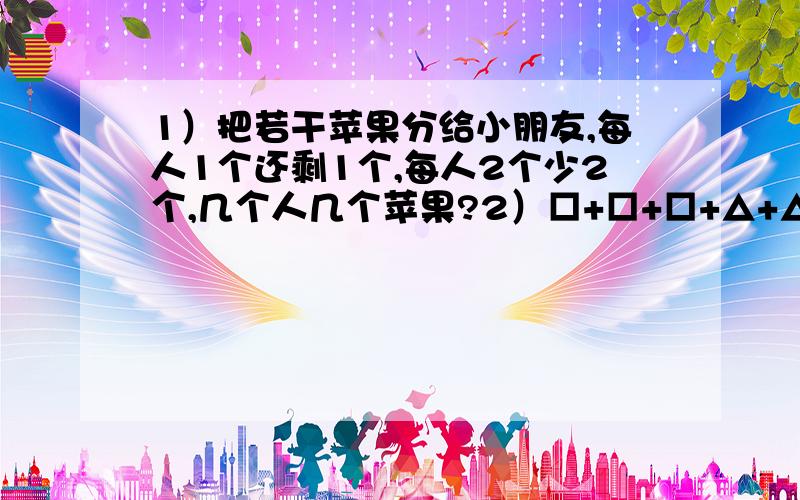 1）把若干苹果分给小朋友,每人1个还剩1个,每人2个少2个,几个人几个苹果?2）□+□+□+△+△=23 □+□+△+○=17 ○+○+△+□=15 □= △= ○= 3）下面是一错误的算式：2×7＋4×6＋5×9＋18×3＝100只要