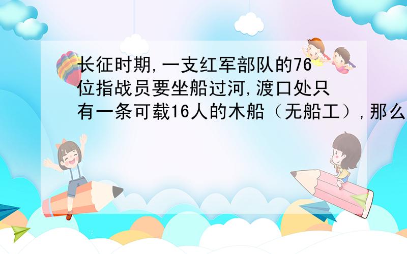 长征时期,一支红军部队的76位指战员要坐船过河,渡口处只有一条可载16人的木船（无船工）,那么要将这支部队全部送到河对岸,至少需要渡河几次?