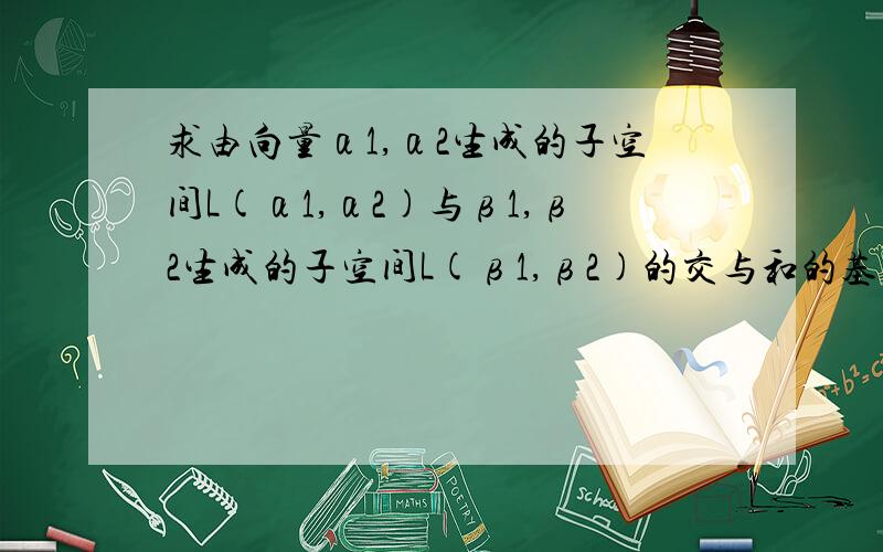 求由向量α1,α2生成的子空间L(α1,α2)与β1,β2生成的子空间L(β1,β2)的交与和的基与维数α1=(1,2,1,0) α2=(-1,1,1,1) β1=(2,-1,0,1) β2=(1,-1,3,7)