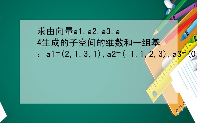 求由向量a1,a2,a3,a4生成的子空间的维数和一组基：a1=(2,1,3,1),a2=(-1,1,2,3),a3=(0,1,2,1),a4=(1,1,2,-1) 麻烦写出具体过程