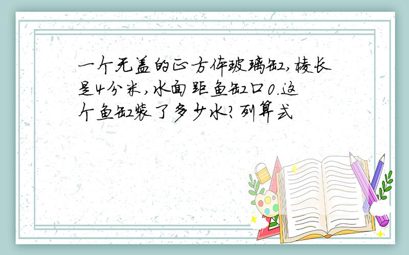 一个无盖的正方体玻璃缸,棱长是4分米,水面距鱼缸口0.这个鱼缸装了多少水?列算式