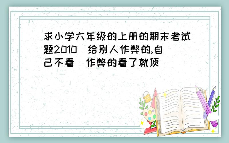 求小学六年级的上册的期末考试题2010（给别人作弊的,自己不看）作弊的看了就顶