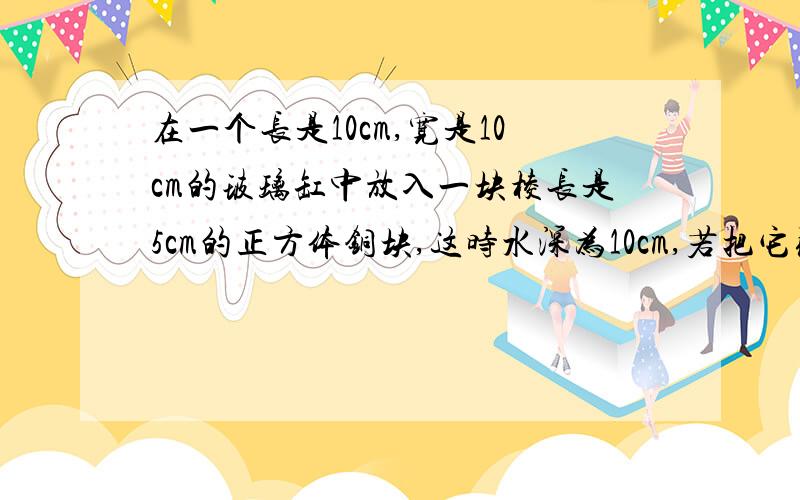 在一个长是10cm,宽是10cm的玻璃缸中放入一块棱长是5cm的正方体铜块,这时水深为10cm,若把它取出,水高是