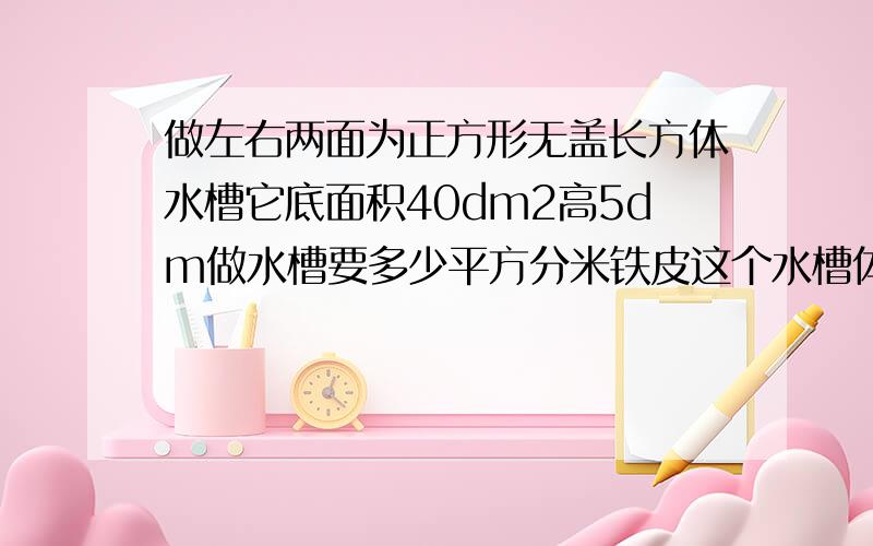 做左右两面为正方形无盖长方体水槽它底面积40dm2高5dm做水槽要多少平方分米铁皮这个水槽体积多少立方分米