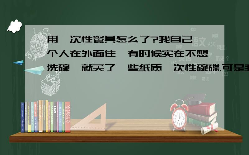 用一次性餐具怎么了?我自己一个人在外面住,有时候实在不想洗碗,就买了一些纸质一次性碗碟.可是我爸妈看到了以后,就好像我做了什么大逆不道的事情一般,百般数落.我花自己的钱买了一次