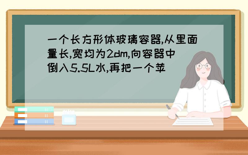 一个长方形体玻璃容器,从里面量长,宽均为2dm,向容器中倒入5.5L水,再把一个苹