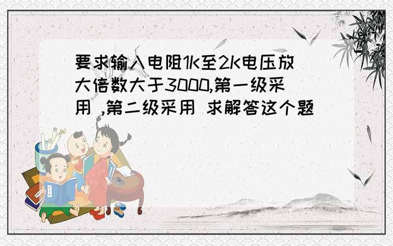 要求输入电阻1K至2K电压放大倍数大于3000,第一级采用 ,第二级采用 求解答这个题