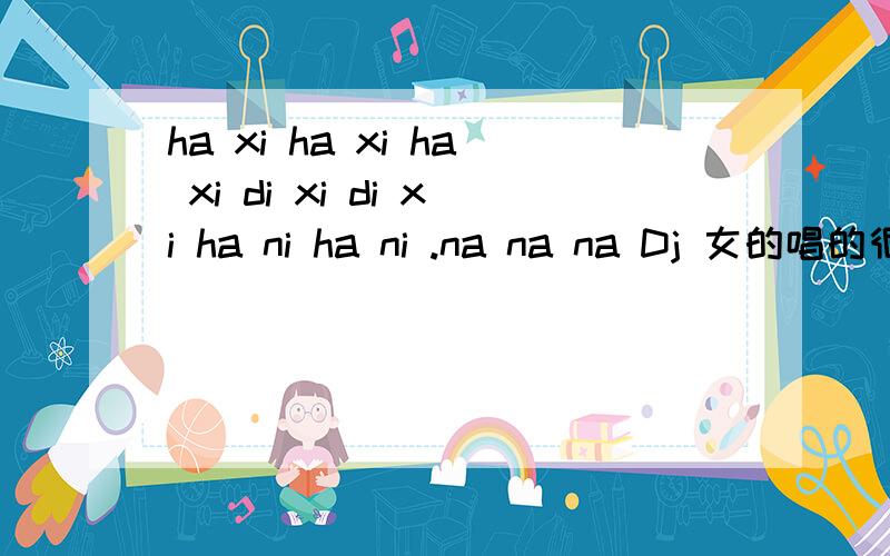 ha xi ha xi ha xi di xi di xi ha ni ha ni .na na na Dj 女的唱的很经典的ha xi ha xi ha xi di xi di xi ha ni ha ni .na na na Dj 女的唱的很经典的不渲染分 是真没人回答啊?你你个狗屁团队 伪君子