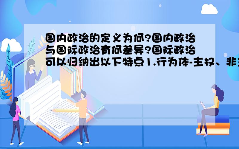 国内政治的定义为何?国内政治与国际政治有何差异?国际政治可以归纳出以下特点1.行为体-主权、非主权2.实貭-利益关系3.运行状态-竞争、合作、冲突4.运行机制-自发性、控制性5.层次-个人