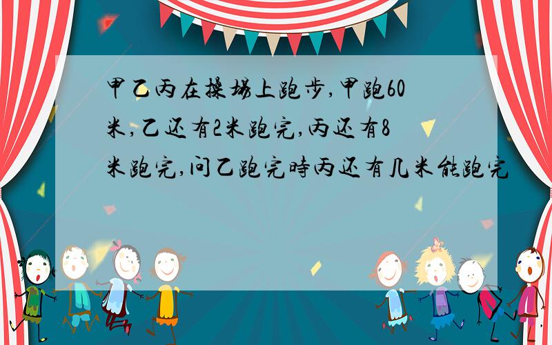 甲乙丙在操场上跑步,甲跑60米,乙还有2米跑完,丙还有8米跑完,问乙跑完时丙还有几米能跑完