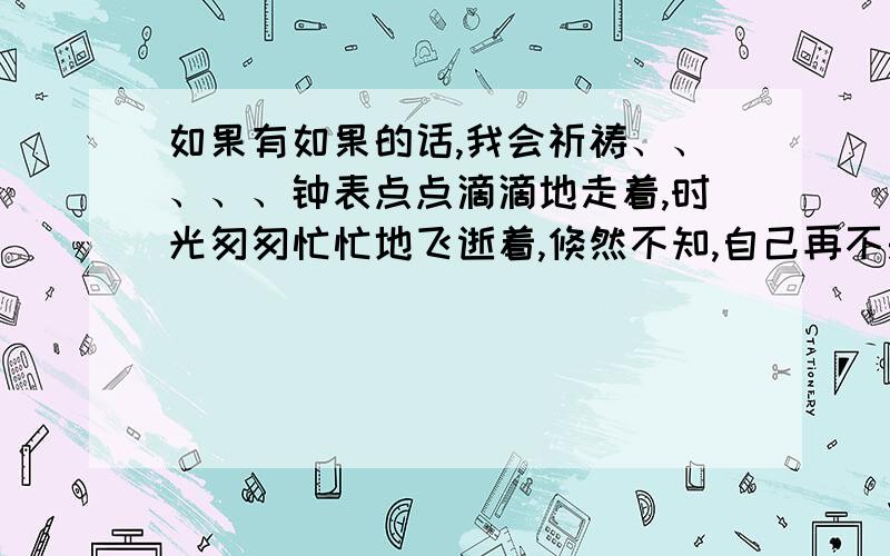 如果有如果的话,我会祈祷、、、、、钟表点点滴滴地走着,时光匆匆忙忙地飞逝着,倏然不知,自己再不是那个无忧无虑的孩子了,而现已成为了一个无忧无虑的孩子的母亲了.岁月的痕迹已悄然