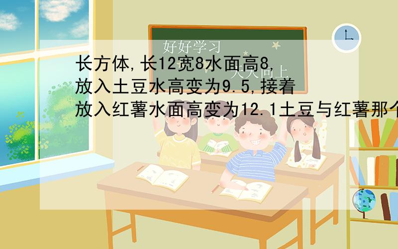 长方体,长12宽8水面高8,放入土豆水高变为9.5,接着放入红薯水面高变为12.1土豆与红薯那个的体积大2算一算土豆的体积3 红薯的体积比土豆的体积大多少