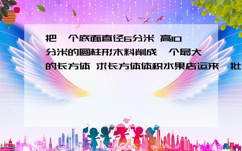 把一个底面直径6分米 高10分米的圆柱形木料削成一个最大的长方体 求长方体体积水果店运来一批水果 第一天卖出20% 第二天卖出40千克 剩下的与卖出的重量比是3:1 水果店运来的这批水果共