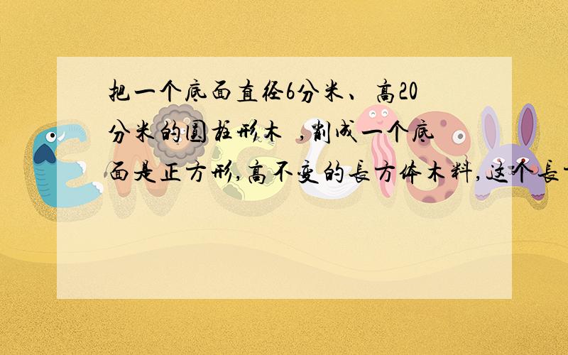 把一个底面直径6分米、高20分米的圆柱形木柸,削成一个底面是正方形,高不变的长方体木料,这个长方体的体积最大是多少立方分米?