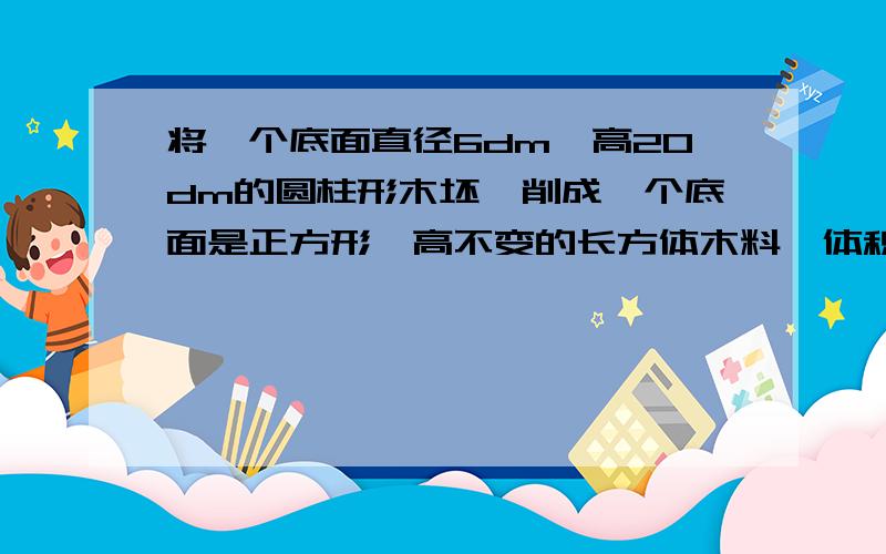 将一个底面直径6dm,高20dm的圆柱形木坯,削成一个底面是正方形、高不变的长方体木料,体积最大是多少?小学课课通数学培优训练中的第二周圆柱的培优成长的第五大题应用题