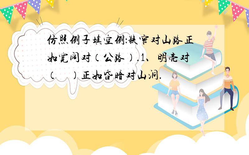 仿照例子填空例：狭窄对山路正如宽阔对（公路）.1、明亮对（    ）正如昏暗对山洞.