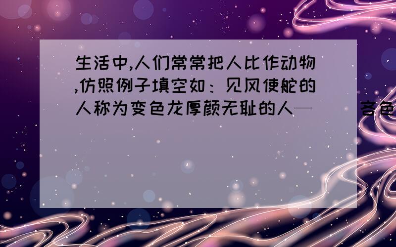 生活中,人们常常把人比作动物,仿照例子填空如：见风使舵的人称为变色龙厚颜无耻的人—（ ）吝色钱财的人—（ ）兢兢业业的人—（ ）依赖别人的人—（ ）