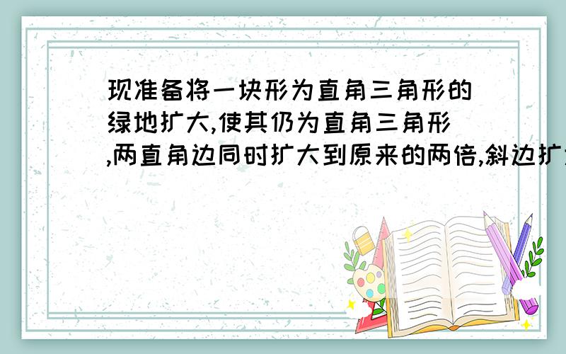 现准备将一块形为直角三角形的绿地扩大,使其仍为直角三角形,两直角边同时扩大到原来的两倍,斜边扩大几现准备将一块形为直角三角形的绿地扩大,使其仍为直角三角形,两直角边同时扩大