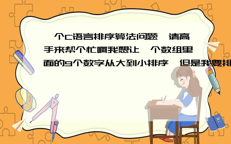 一个C语言排序算法问题,请高手来帮个忙啊我想让一个数组里面的9个数字从大到小排序,但是我要排出来的结果并不是这9个数字按大小顺序的排列,而是这9个数字的每一个数字在之前数组中的