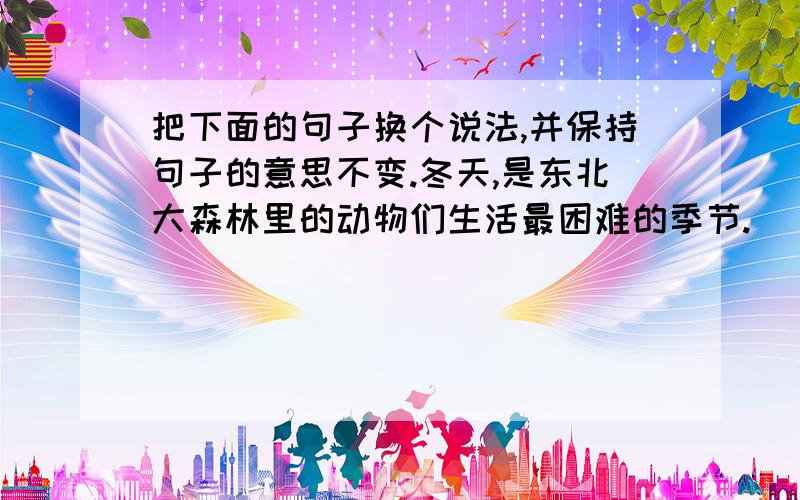 把下面的句子换个说法,并保持句子的意思不变.冬天,是东北大森林里的动物们生活最困难的季节.